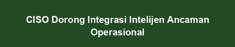 CISO Dorong Integrasi Intelijen Ancaman Operasional